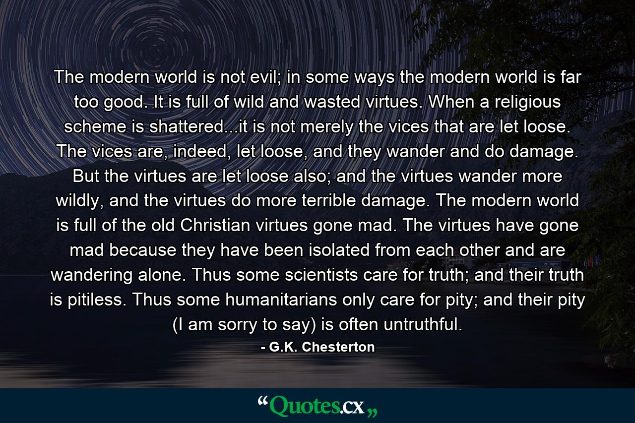 The modern world is not evil; in some ways the modern world is far too good. It is full of wild and wasted virtues. When a religious scheme is shattered...it is not merely the vices that are let loose. The vices are, indeed, let loose, and they wander and do damage. But the virtues are let loose also; and the virtues wander more wildly, and the virtues do more terrible damage. The modern world is full of the old Christian virtues gone mad. The virtues have gone mad because they have been isolated from each other and are wandering alone. Thus some scientists care for truth; and their truth is pitiless. Thus some humanitarians only care for pity; and their pity (I am sorry to say) is often untruthful. - Quote by G.K. Chesterton