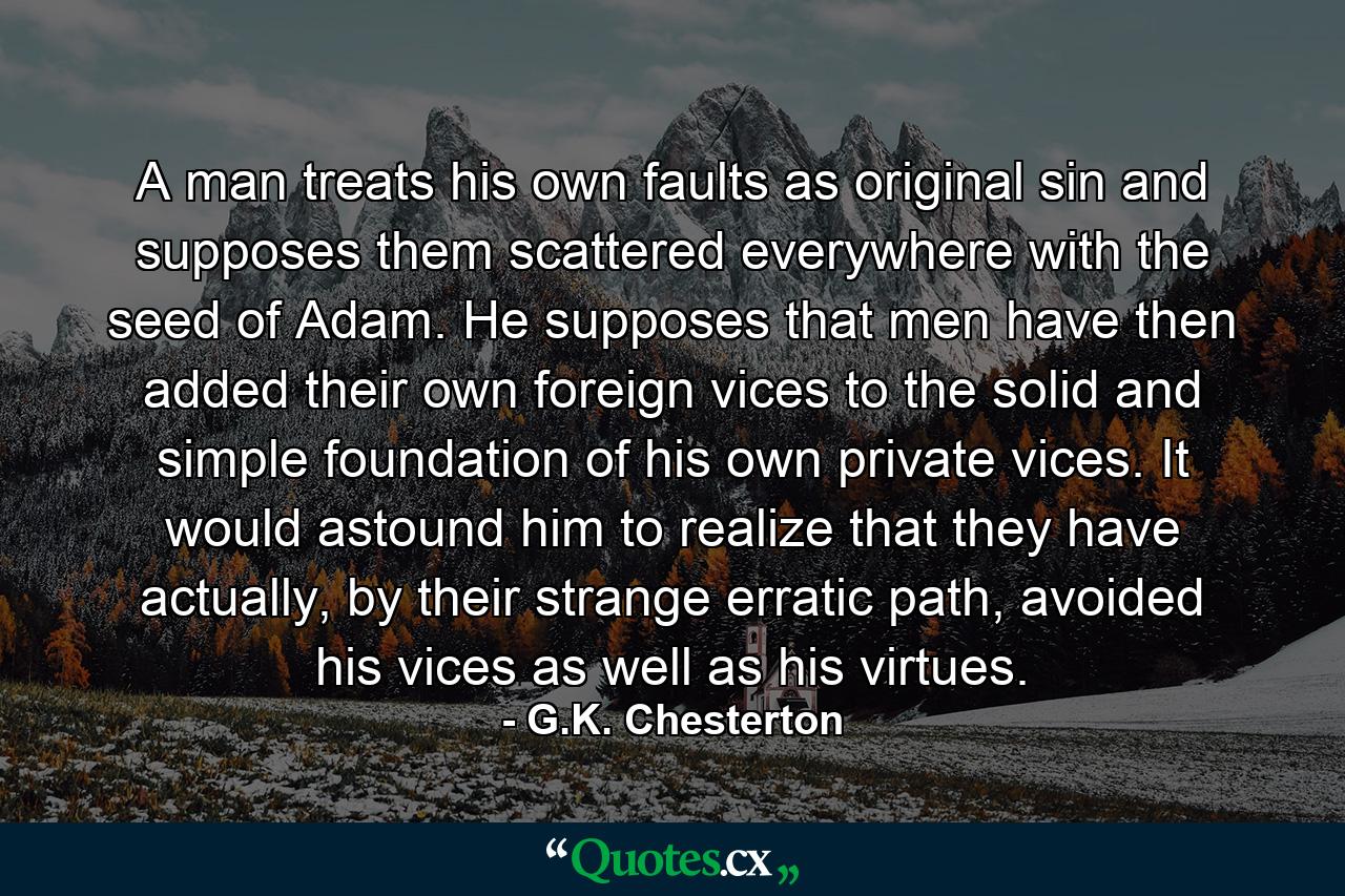 A man treats his own faults as original sin and supposes them scattered everywhere with the seed of Adam. He supposes that men have then added their own foreign vices to the solid and simple foundation of his own private vices. It would astound him to realize that they have actually, by their strange erratic path, avoided his vices as well as his virtues. - Quote by G.K. Chesterton