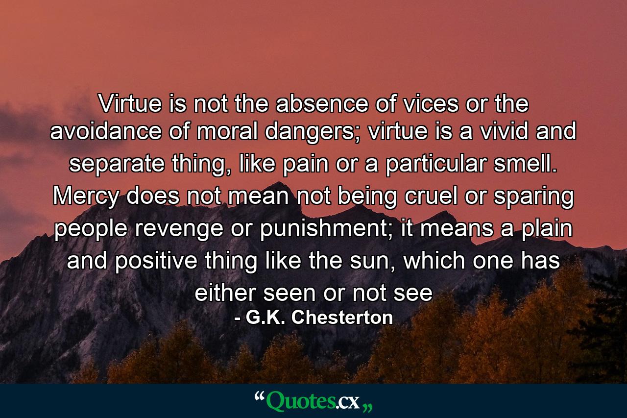 Virtue is not the absence of vices or the avoidance of moral dangers; virtue is a vivid and separate thing, like pain or a particular smell. Mercy does not mean not being cruel or sparing people revenge or punishment; it means a plain and positive thing like the sun, which one has either seen or not see - Quote by G.K. Chesterton