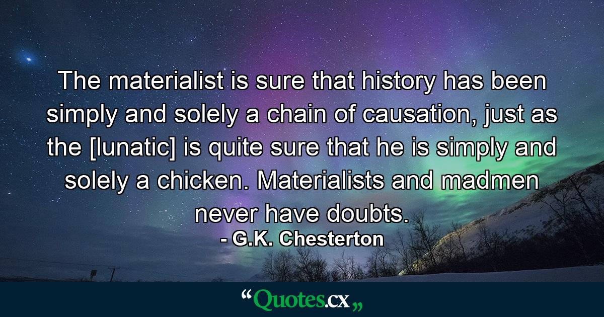 The materialist is sure that history has been simply and solely a chain of causation, just as the [lunatic] is quite sure that he is simply and solely a chicken. Materialists and madmen never have doubts. - Quote by G.K. Chesterton