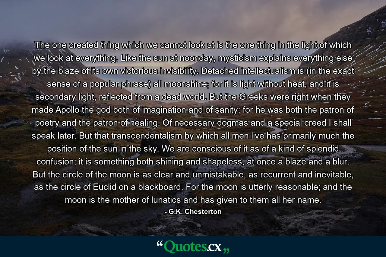 The one created thing which we cannot look at is the one thing in the light of which we look at everything. Like the sun at noonday, mysticism explains everything else by the blaze of its own victorious invisibility. Detached intellectualism is (in the exact sense of a popular phrase) all moonshine; for it is light without heat, and it is secondary light, reflected from a dead world. But the Greeks were right when they made Apollo the god both of imagination and of sanity; for he was both the patron of poetry and the patron of healing. Of necessary dogmas and a special creed I shall speak later. But that transcendentalism by which all men live has primarily much the position of the sun in the sky. We are conscious of it as of a kind of splendid confusion; it is something both shining and shapeless, at once a blaze and a blur. But the circle of the moon is as clear and unmistakable, as recurrent and inevitable, as the circle of Euclid on a blackboard. For the moon is utterly reasonable; and the moon is the mother of lunatics and has given to them all her name. - Quote by G.K. Chesterton
