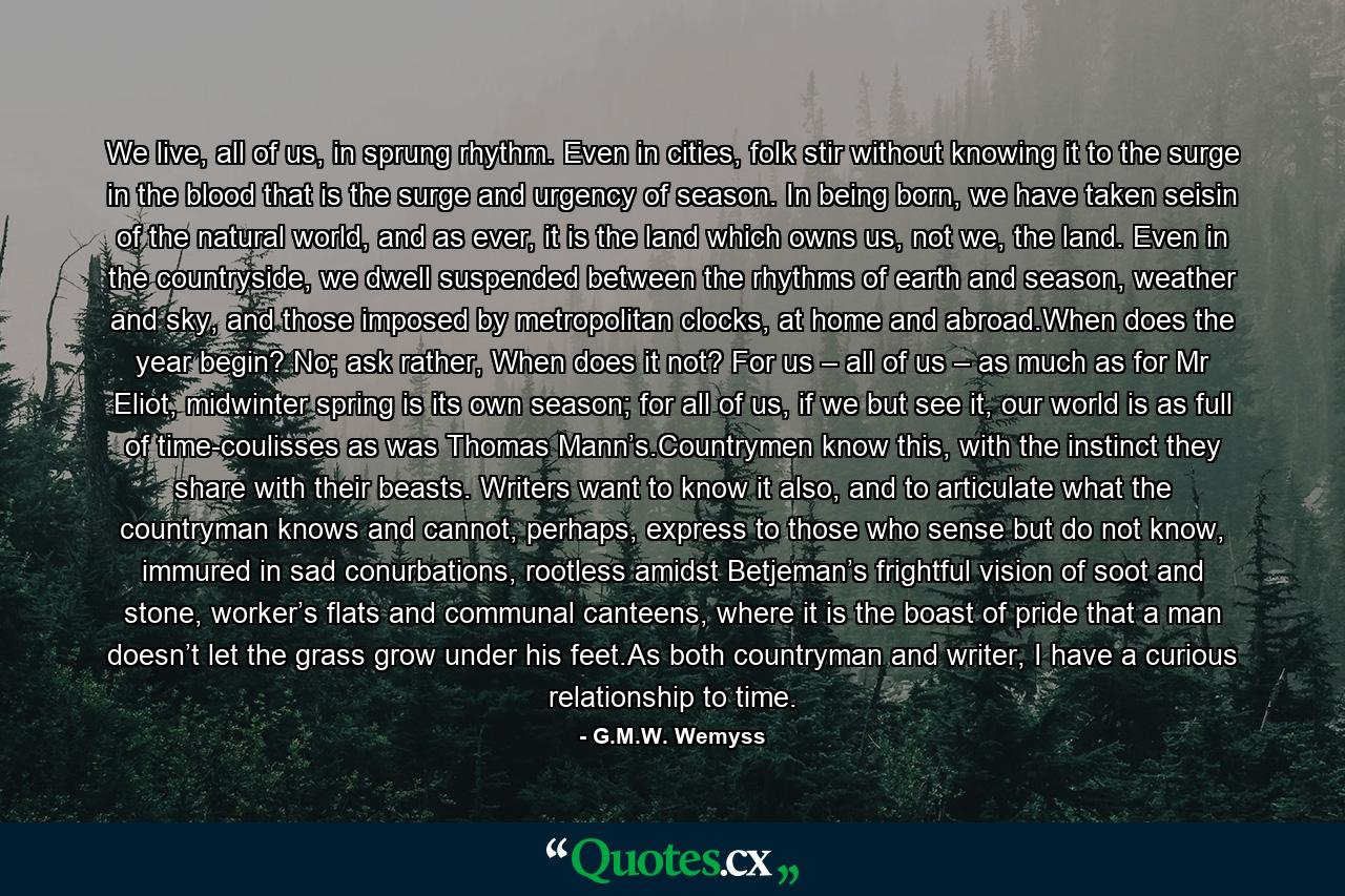 We live, all of us, in sprung rhythm. Even in cities, folk stir without knowing it to the surge in the blood that is the surge and urgency of season. In being born, we have taken seisin of the natural world, and as ever, it is the land which owns us, not we, the land. Even in the countryside, we dwell suspended between the rhythms of earth and season, weather and sky, and those imposed by metropolitan clocks, at home and abroad.When does the year begin? No; ask rather, When does it not? For us – all of us – as much as for Mr Eliot, midwinter spring is its own season; for all of us, if we but see it, our world is as full of time-coulisses as was Thomas Mann’s.Countrymen know this, with the instinct they share with their beasts. Writers want to know it also, and to articulate what the countryman knows and cannot, perhaps, express to those who sense but do not know, immured in sad conurbations, rootless amidst Betjeman’s frightful vision of soot and stone, worker’s flats and communal canteens, where it is the boast of pride that a man doesn’t let the grass grow under his feet.As both countryman and writer, I have a curious relationship to time. - Quote by G.M.W. Wemyss