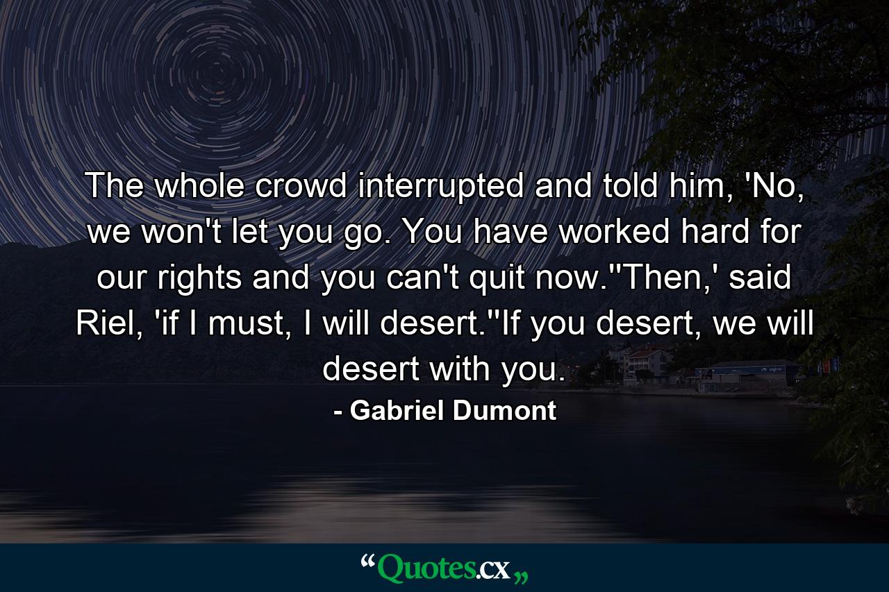 The whole crowd interrupted and told him, 'No, we won't let you go. You have worked hard for our rights and you can't quit now.''Then,' said Riel, 'if I must, I will desert.''If you desert, we will desert with you. - Quote by Gabriel Dumont