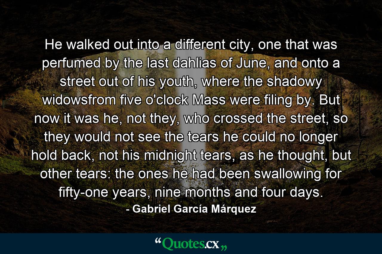 He walked out into a different city, one that was perfumed by the last dahlias of June, and onto a street out of his youth, where the shadowy widowsfrom five o'clock Mass were filing by. But now it was he, not they, who crossed the street, so they would not see the tears he could no longer hold back, not his midnight tears, as he thought, but other tears: the ones he had been swallowing for fifty-one years, nine months and four days. - Quote by Gabriel García Márquez