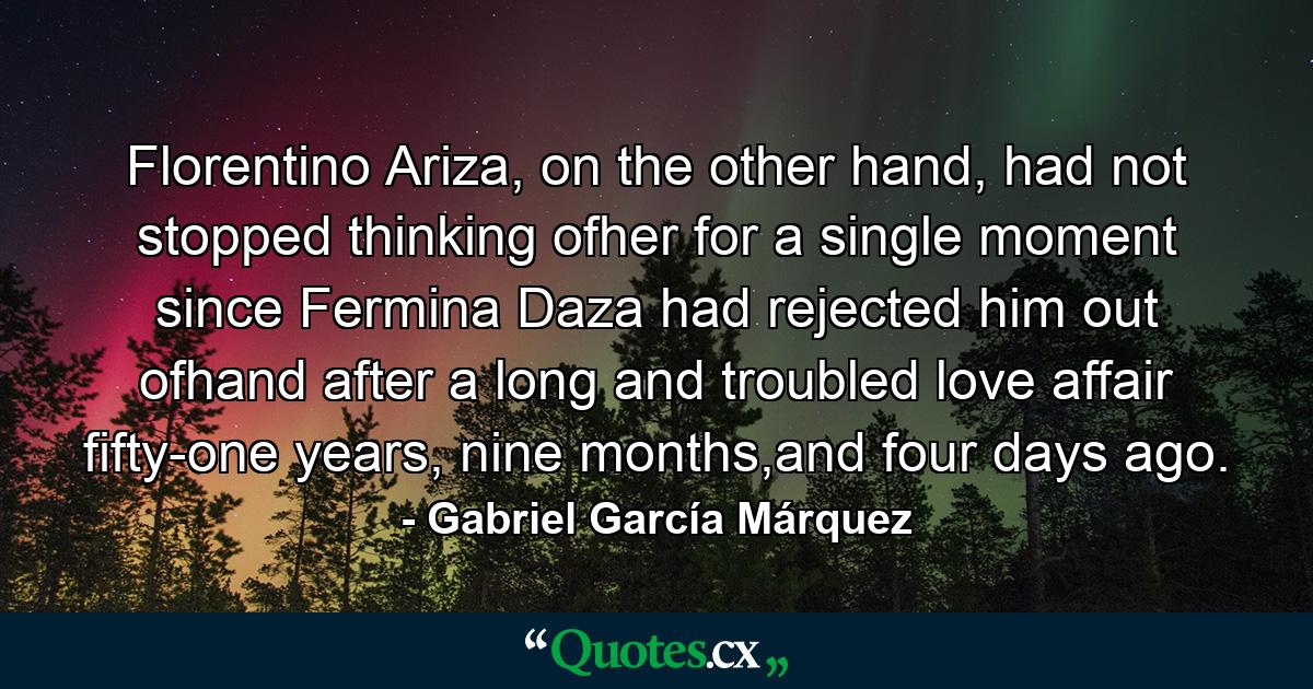 Florentino Ariza, on the other hand, had not stopped thinking ofher for a single moment since Fermina Daza had rejected him out ofhand after a long and troubled love affair fifty-one years, nine months,and four days ago. - Quote by Gabriel García Márquez