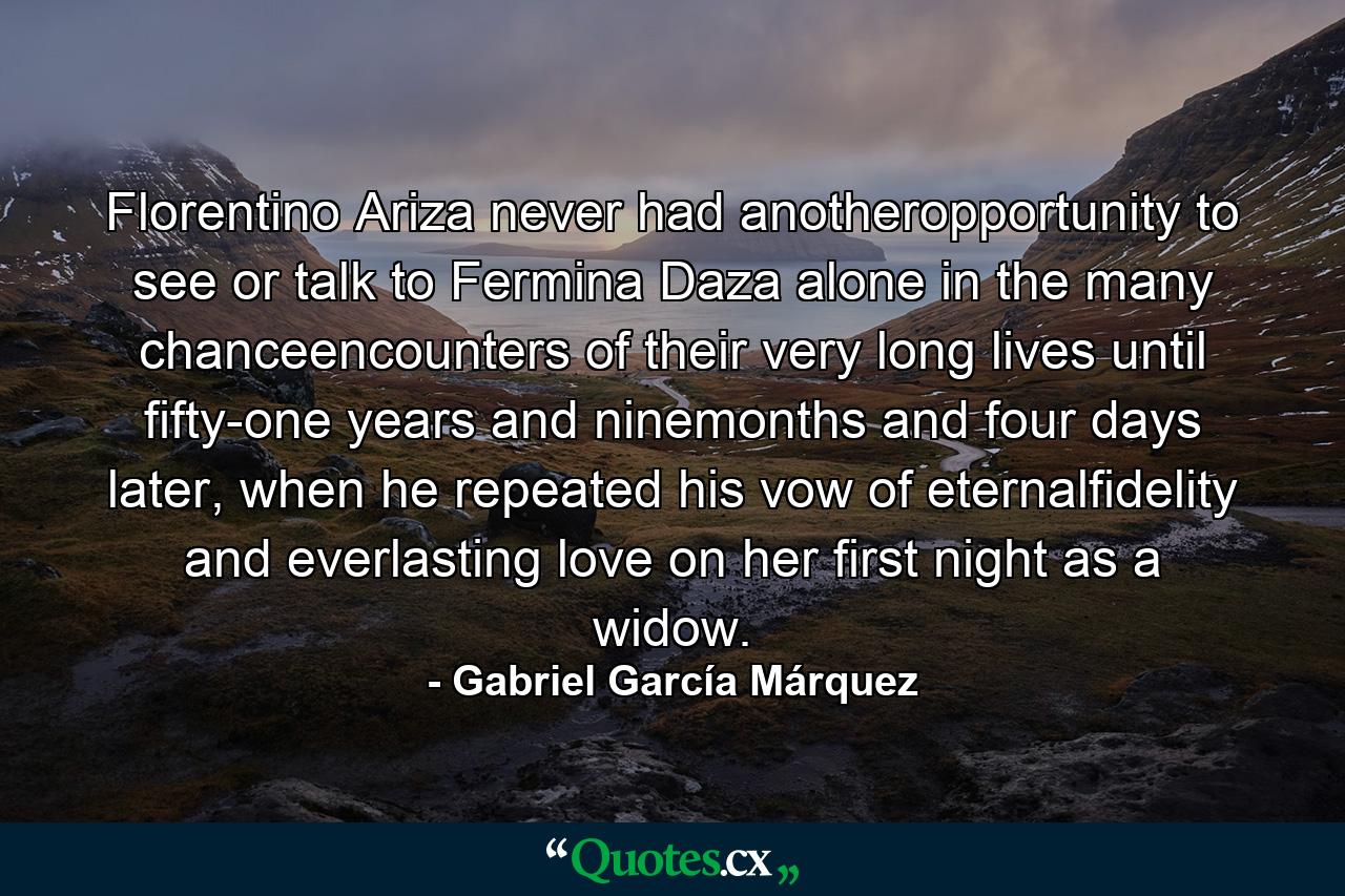 Florentino Ariza never had anotheropportunity to see or talk to Fermina Daza alone in the many chanceencounters of their very long lives until fifty-one years and ninemonths and four days later, when he repeated his vow of eternalfidelity and everlasting love on her first night as a widow. - Quote by Gabriel García Márquez