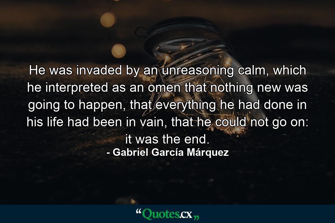 He was invaded by an unreasoning calm, which he interpreted as an omen that nothing new was going to happen, that everything he had done in his life had been in vain, that he could not go on: it was the end. - Quote by Gabriel García Márquez