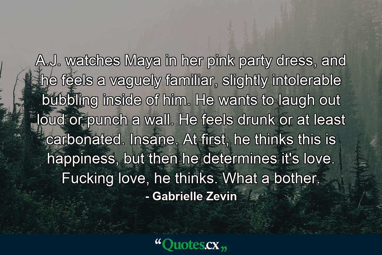A.J. watches Maya in her pink party dress, and he feels a vaguely familiar, slightly intolerable bubbling inside of him. He wants to laugh out loud or punch a wall. He feels drunk or at least carbonated. Insane. At first, he thinks this is happiness, but then he determines it's love. Fucking love, he thinks. What a bother. - Quote by Gabrielle Zevin