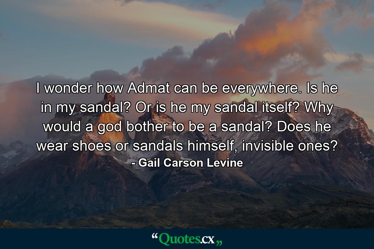 I wonder how Admat can be everywhere. Is he in my sandal? Or is he my sandal itself? Why would a god bother to be a sandal? Does he wear shoes or sandals himself, invisible ones? - Quote by Gail Carson Levine