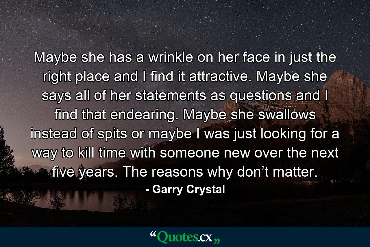 Maybe she has a wrinkle on her face in just the right place and I find it attractive. Maybe she says all of her statements as questions and I find that endearing. Maybe she swallows instead of spits or maybe I was just looking for a way to kill time with someone new over the next five years. The reasons why don’t matter. - Quote by Garry Crystal