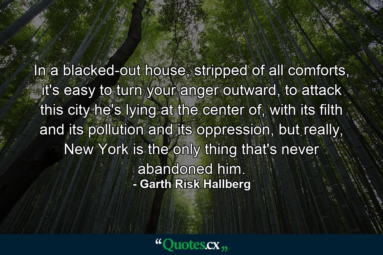 In a blacked-out house, stripped of all comforts, it's easy to turn your anger outward, to attack this city he's lying at the center of, with its filth and its pollution and its oppression, but really, New York is the only thing that's never abandoned him. - Quote by Garth Risk Hallberg