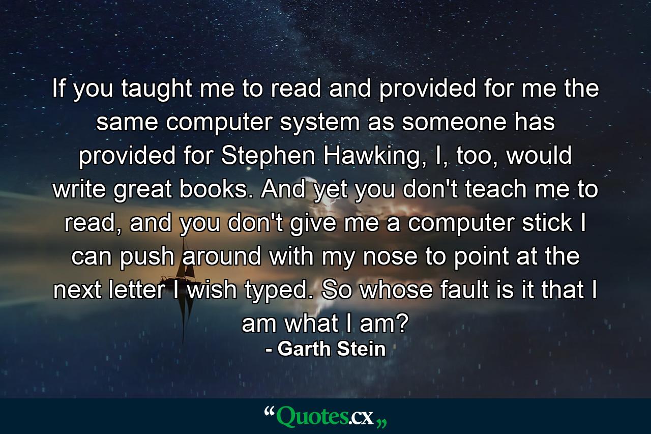 If you taught me to read and provided for me the same computer system as someone has provided for Stephen Hawking, I, too, would write great books. And yet you don't teach me to read, and you don't give me a computer stick I can push around with my nose to point at the next letter I wish typed. So whose fault is it that I am what I am? - Quote by Garth Stein