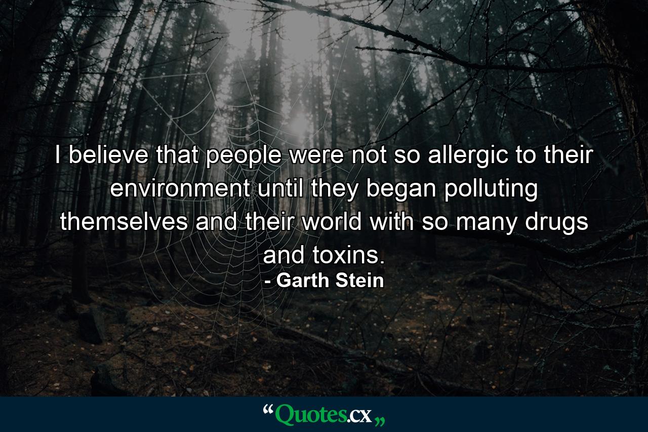 I believe that people were not so allergic to their environment until they began polluting themselves and their world with so many drugs and toxins. - Quote by Garth Stein