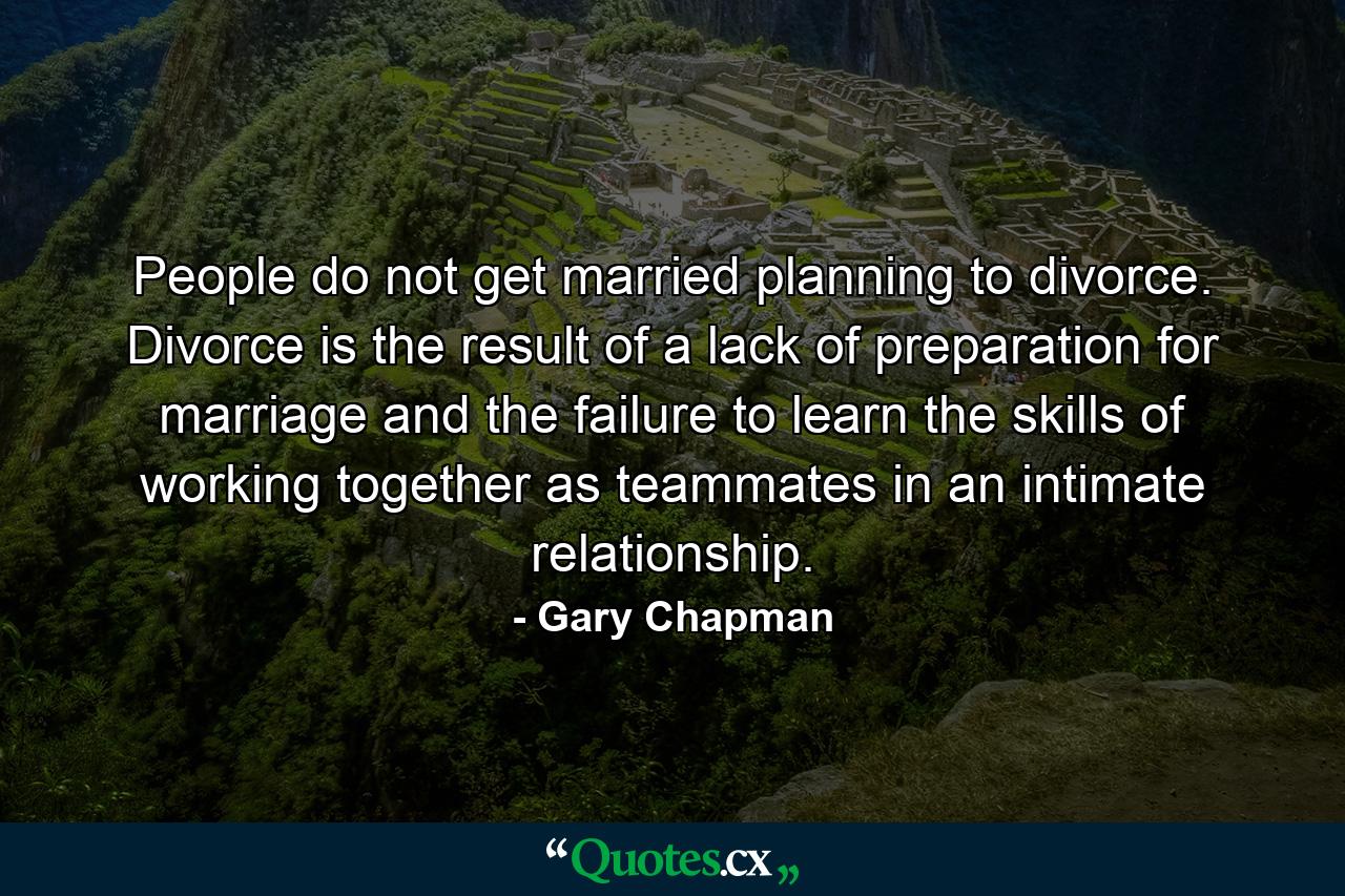 People do not get married planning to divorce. Divorce is the result of a lack of preparation for marriage and the failure to learn the skills of working together as teammates in an intimate relationship. - Quote by Gary Chapman