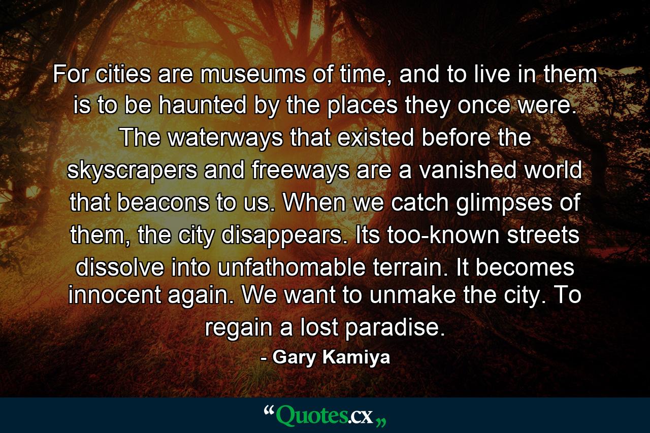 For cities are museums of time, and to live in them is to be haunted by the places they once were. The waterways that existed before the skyscrapers and freeways are a vanished world that beacons to us. When we catch glimpses of them, the city disappears. Its too-known streets dissolve into unfathomable terrain. It becomes innocent again. We want to unmake the city. To regain a lost paradise. - Quote by Gary Kamiya