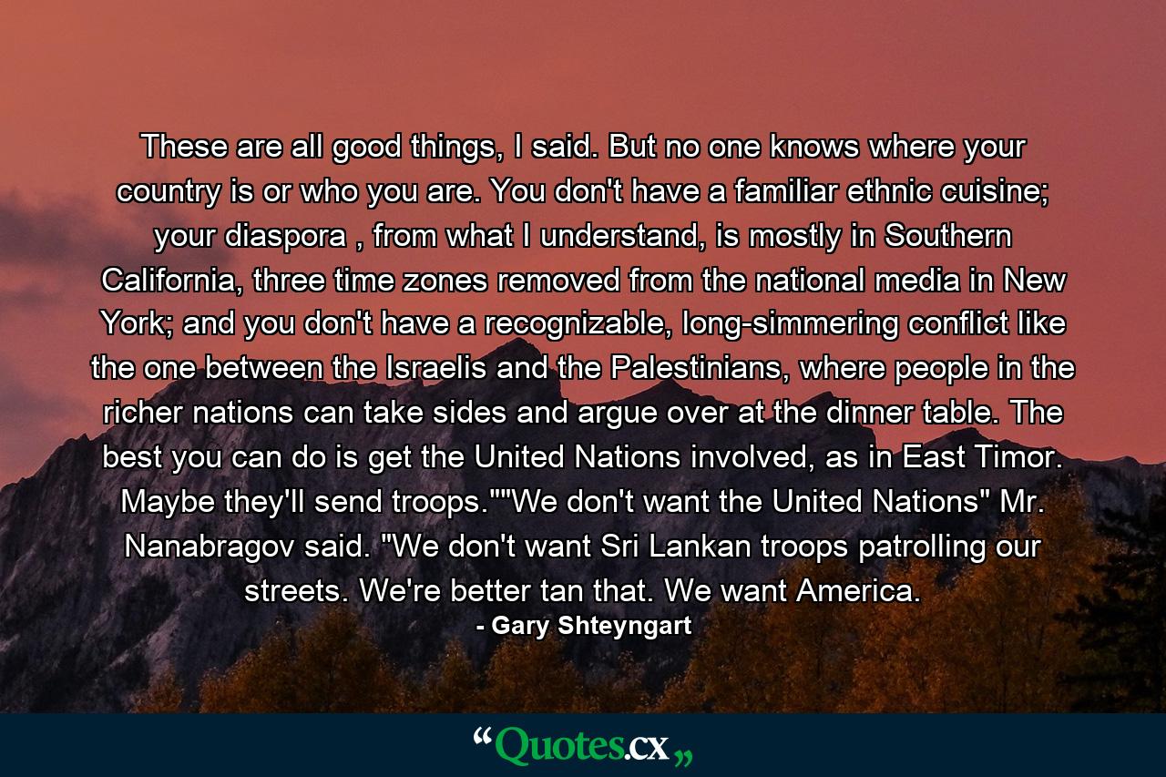 These are all good things, I said. But no one knows where your country is or who you are. You don't have a familiar ethnic cuisine; your diaspora , from what I understand, is mostly in Southern California, three time zones removed from the national media in New York; and you don't have a recognizable, long-simmering conflict like the one between the Israelis and the Palestinians, where people in the richer nations can take sides and argue over at the dinner table. The best you can do is get the United Nations involved, as in East Timor. Maybe they'll send troops.