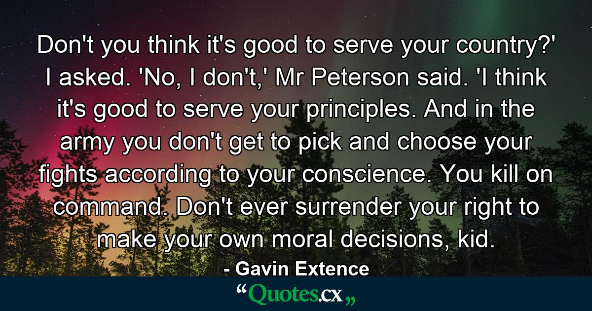 Don't you think it's good to serve your country?' I asked. 'No, I don't,' Mr Peterson said. 'I think it's good to serve your principles. And in the army you don't get to pick and choose your fights according to your conscience. You kill on command. Don't ever surrender your right to make your own moral decisions, kid. - Quote by Gavin Extence