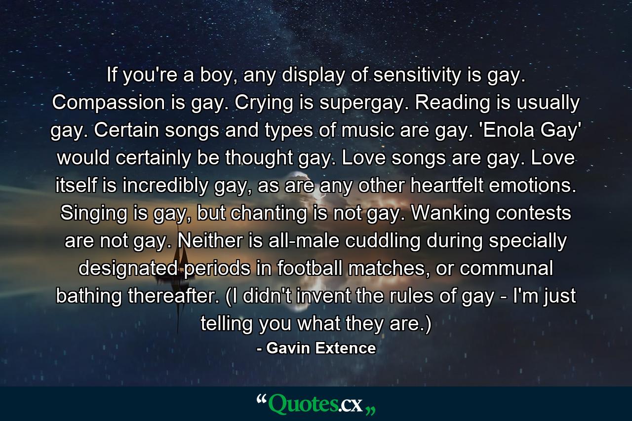 If you're a boy, any display of sensitivity is gay. Compassion is gay. Crying is supergay. Reading is usually gay. Certain songs and types of music are gay. 'Enola Gay' would certainly be thought gay. Love songs are gay. Love itself is incredibly gay, as are any other heartfelt emotions. Singing is gay, but chanting is not gay. Wanking contests are not gay. Neither is all-male cuddling during specially designated periods in football matches, or communal bathing thereafter. (I didn't invent the rules of gay - I'm just telling you what they are.) - Quote by Gavin Extence