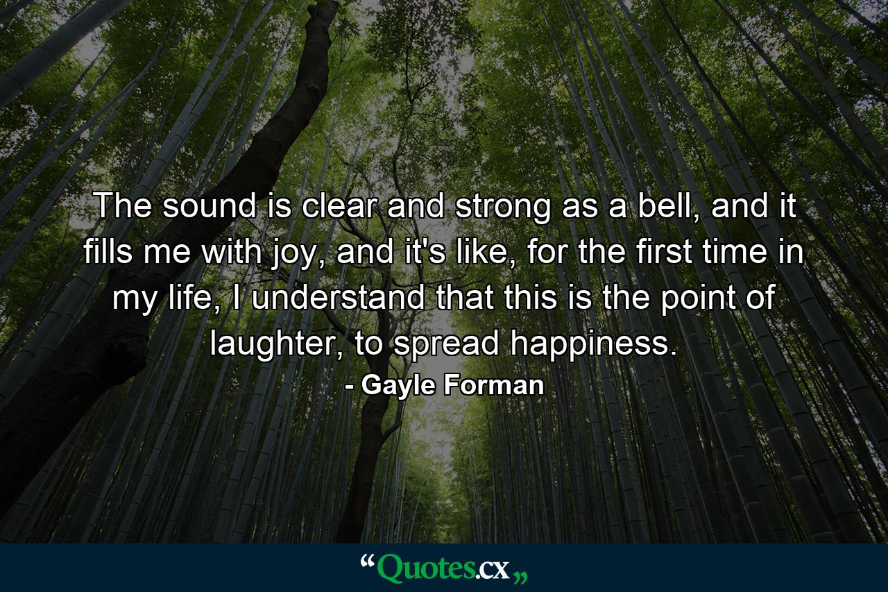 The sound is clear and strong as a bell, and it fills me with joy, and it's like, for the first time in my life, I understand that this is the point of laughter, to spread happiness. - Quote by Gayle Forman