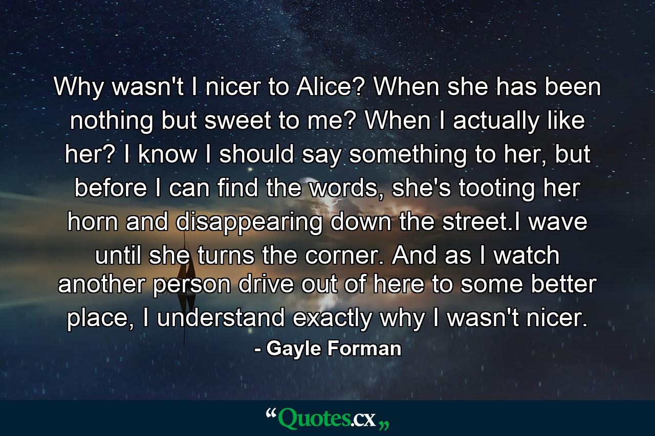 Why wasn't I nicer to Alice? When she has been nothing but sweet to me? When I actually like her? I know I should say something to her, but before I can find the words, she's tooting her horn and disappearing down the street.I wave until she turns the corner. And as I watch another person drive out of here to some better place, I understand exactly why I wasn't nicer. - Quote by Gayle Forman