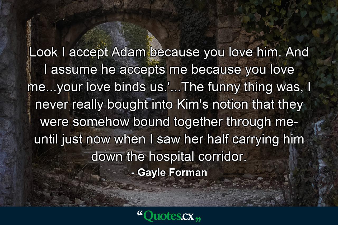 Look I accept Adam because you love him. And I assume he accepts me because you love me...your love binds us.'...The funny thing was, I never really bought into Kim's notion that they were somehow bound together through me- until just now when I saw her half carrying him down the hospital corridor. - Quote by Gayle Forman