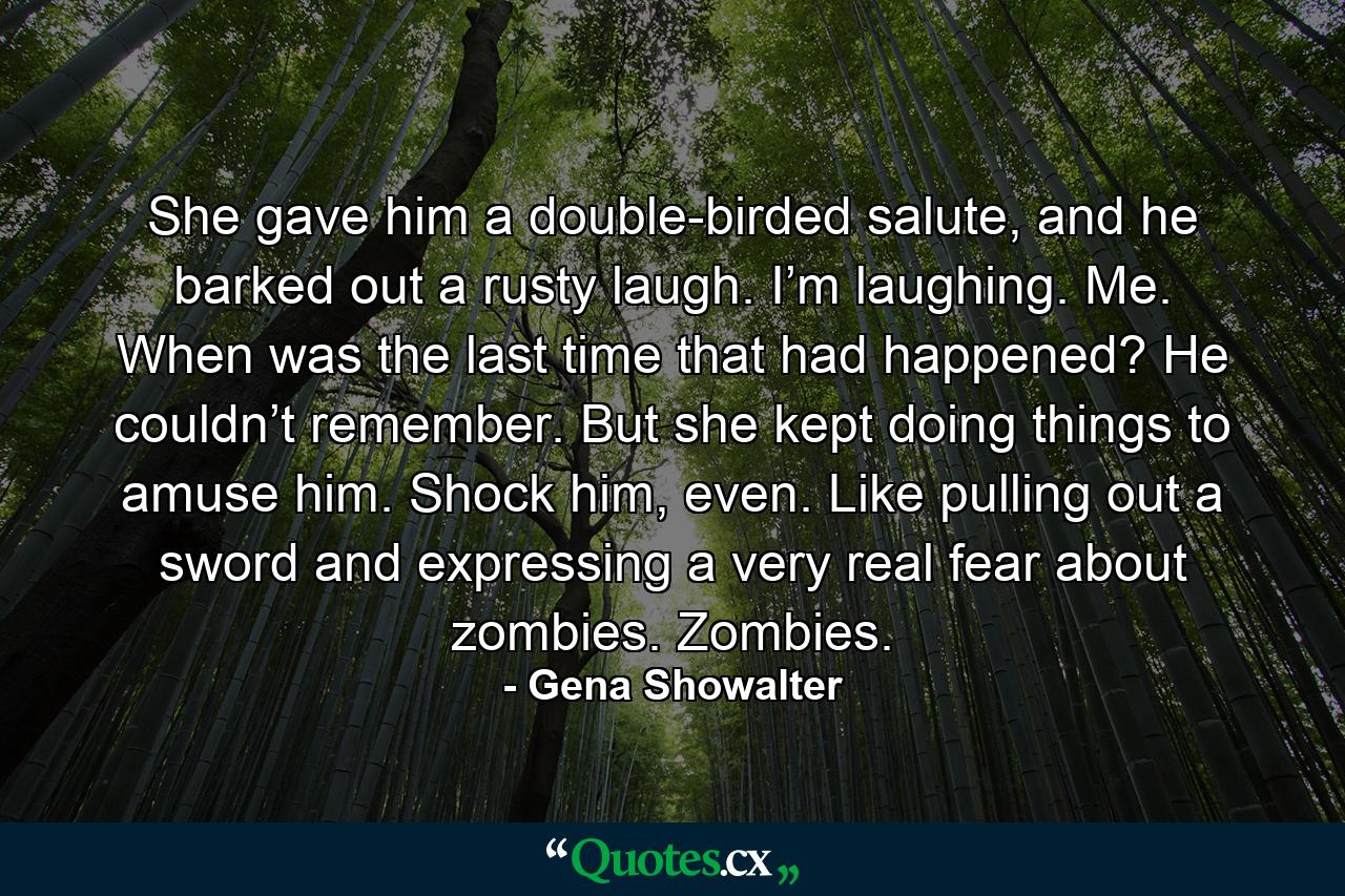 She gave him a double-birded salute, and he barked out a rusty laugh. I’m laughing. Me. When was the last time that had happened? He couldn’t remember. But she kept doing things to amuse him. Shock him, even. Like pulling out a sword and expressing a very real fear about zombies. Zombies. - Quote by Gena Showalter