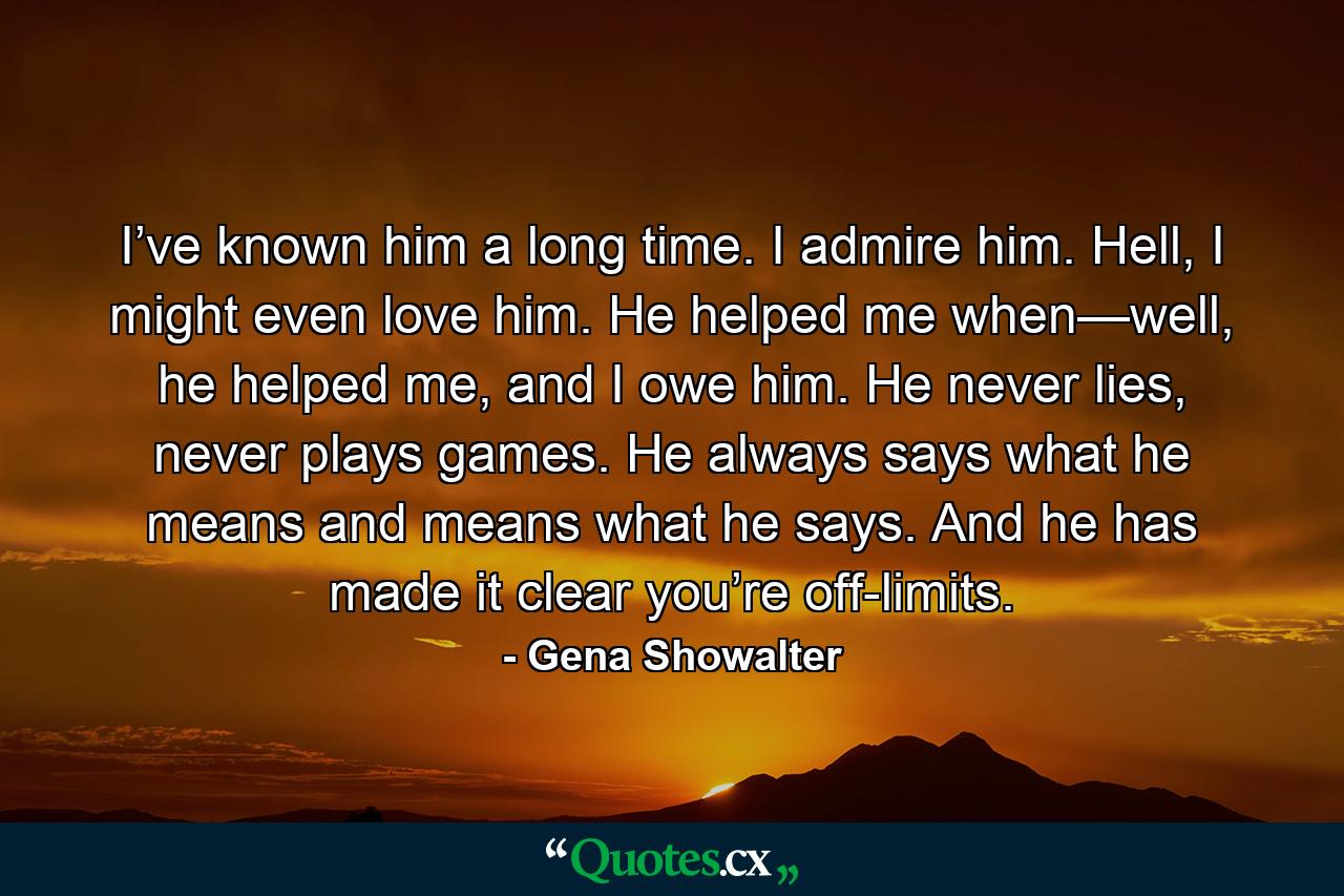 I’ve known him a long time. I admire him. Hell, I might even love him. He helped me when—well, he helped me, and I owe him. He never lies, never plays games. He always says what he means and means what he says. And he has made it clear you’re off-limits. - Quote by Gena Showalter