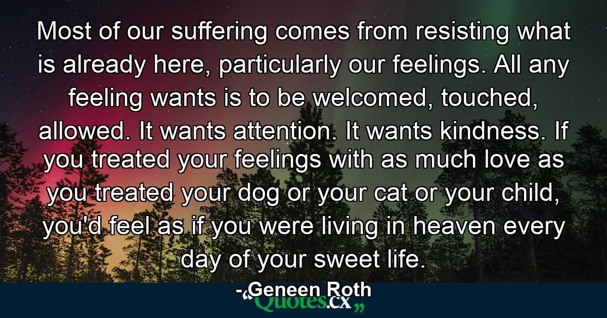 Most of our suffering comes from resisting what is already here, particularly our feelings. All any feeling wants is to be welcomed, touched, allowed. It wants attention. It wants kindness. If you treated your feelings with as much love as you treated your dog or your cat or your child, you'd feel as if you were living in heaven every day of your sweet life. - Quote by Geneen Roth