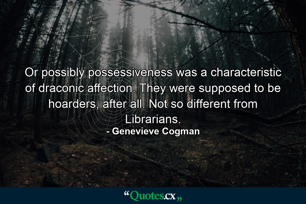 Or possibly possessiveness was a characteristic of draconic affection. They were supposed to be hoarders, after all. Not so different from Librarians. - Quote by Genevieve Cogman