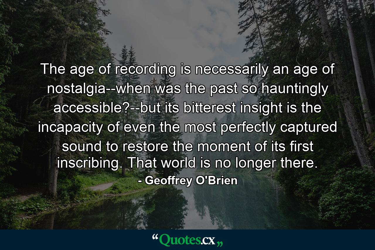 The age of recording is necessarily an age of nostalgia--when was the past so hauntingly accessible?--but its bitterest insight is the incapacity of even the most perfectly captured sound to restore the moment of its first inscribing. That world is no longer there. - Quote by Geoffrey O'Brien