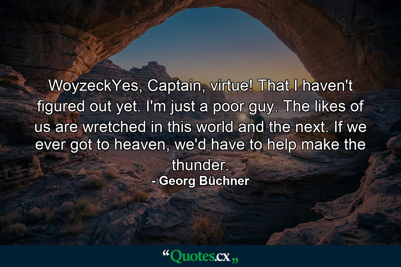 WoyzeckYes, Captain, virtue! That I haven't figured out yet. I'm just a poor guy. The likes of us are wretched in this world and the next. If we ever got to heaven, we'd have to help make the thunder. - Quote by Georg Büchner