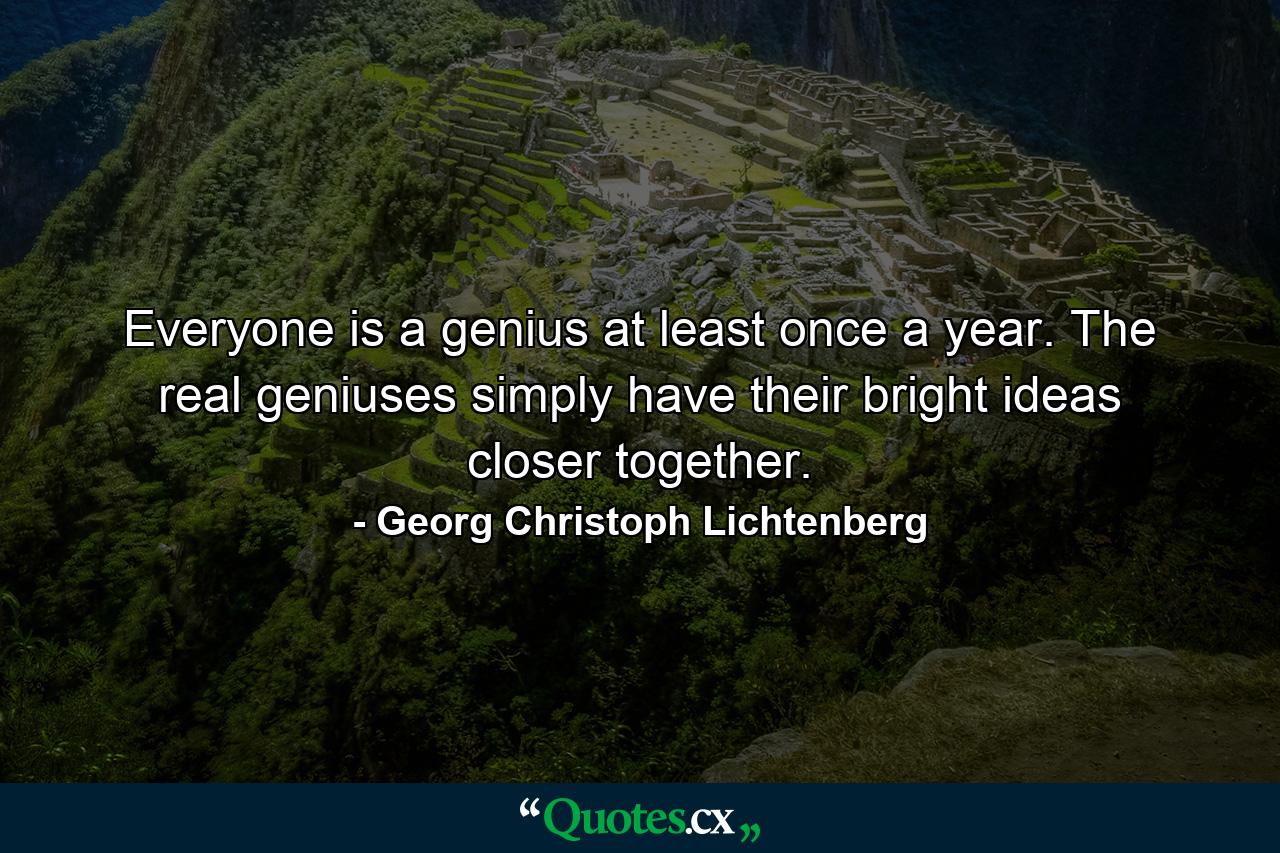 Everyone is a genius at least once a year. The real geniuses simply have their bright ideas closer together. - Quote by Georg Christoph Lichtenberg