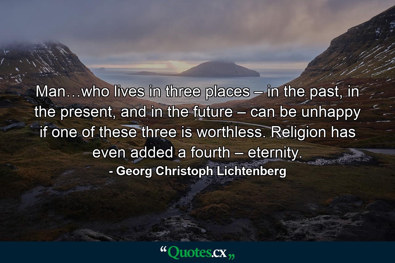 Man…who lives in three places – in the past, in the present, and in the future – can be unhappy if one of these three is worthless. Religion has even added a fourth – eternity. - Quote by Georg Christoph Lichtenberg