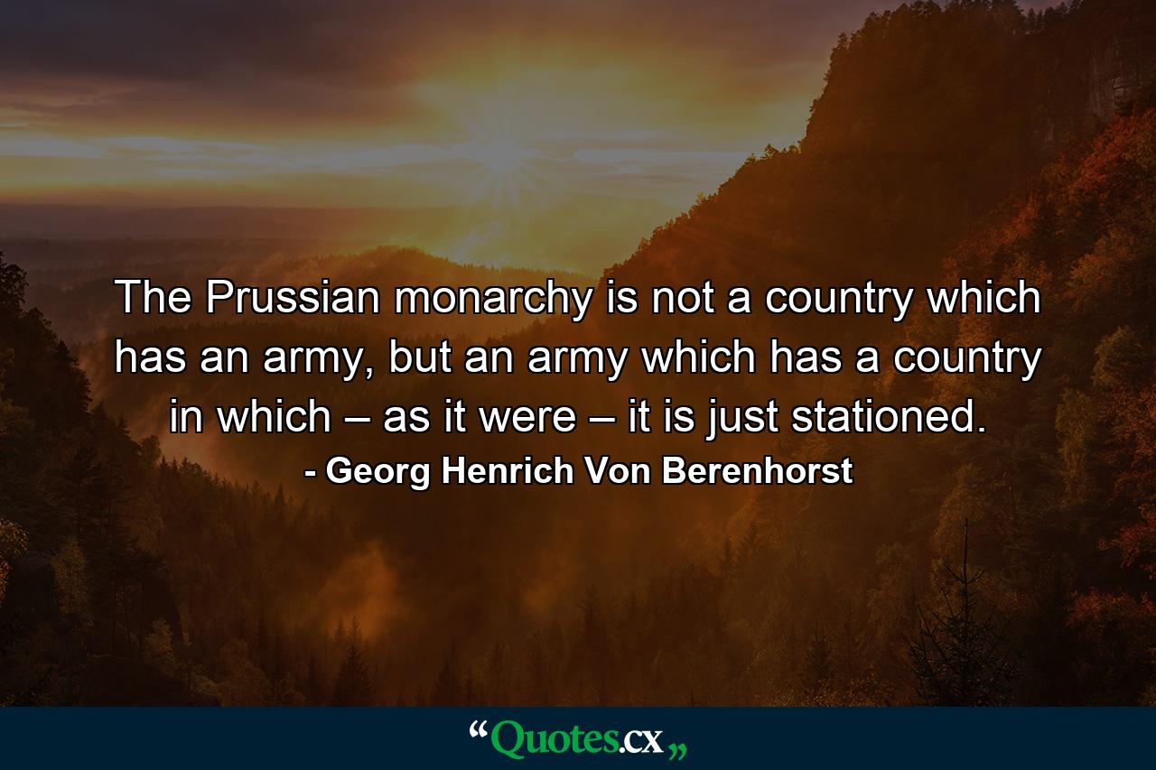 The Prussian monarchy is not a country which has an army, but an army which has a country in which – as it were – it is just stationed. - Quote by Georg Henrich Von Berenhorst