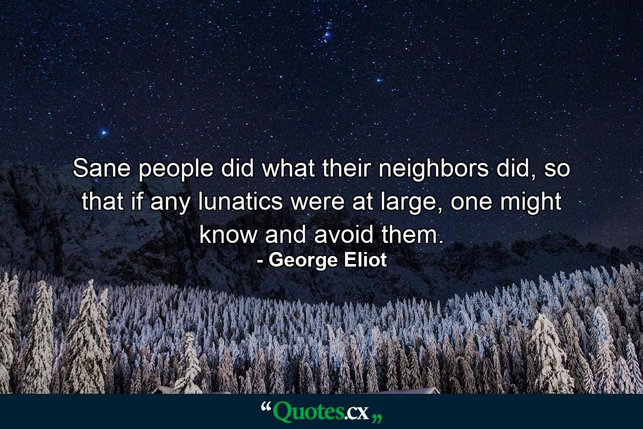 Sane people did what their neighbors did, so that if any lunatics were at large, one might know and avoid them. - Quote by George Eliot