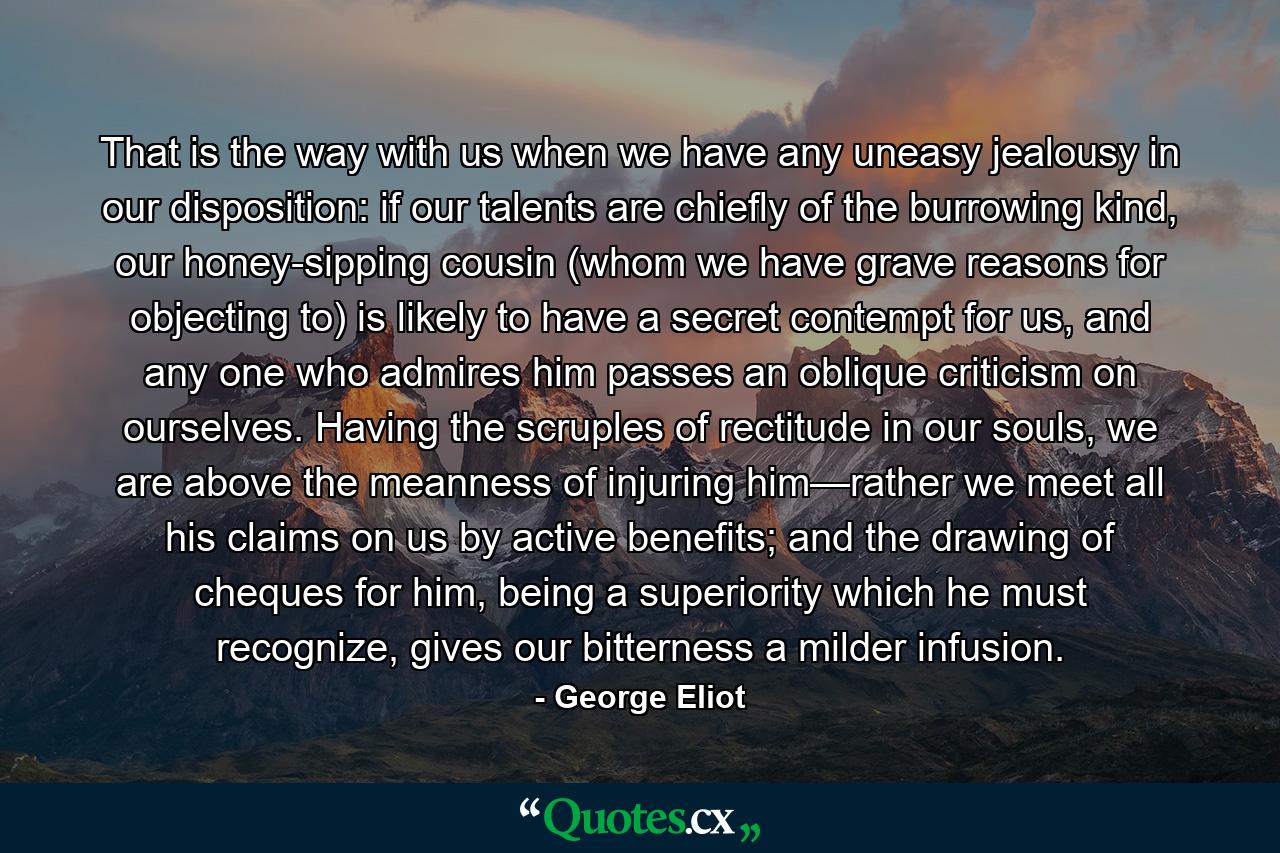 That is the way with us when we have any uneasy jealousy in our disposition: if our talents are chiefly of the burrowing kind, our honey-sipping cousin (whom we have grave reasons for objecting to) is likely to have a secret contempt for us, and any one who admires him passes an oblique criticism on ourselves. Having the scruples of rectitude in our souls, we are above the meanness of injuring him—rather we meet all his claims on us by active benefits; and the drawing of cheques for him, being a superiority which he must recognize, gives our bitterness a milder infusion. - Quote by George Eliot