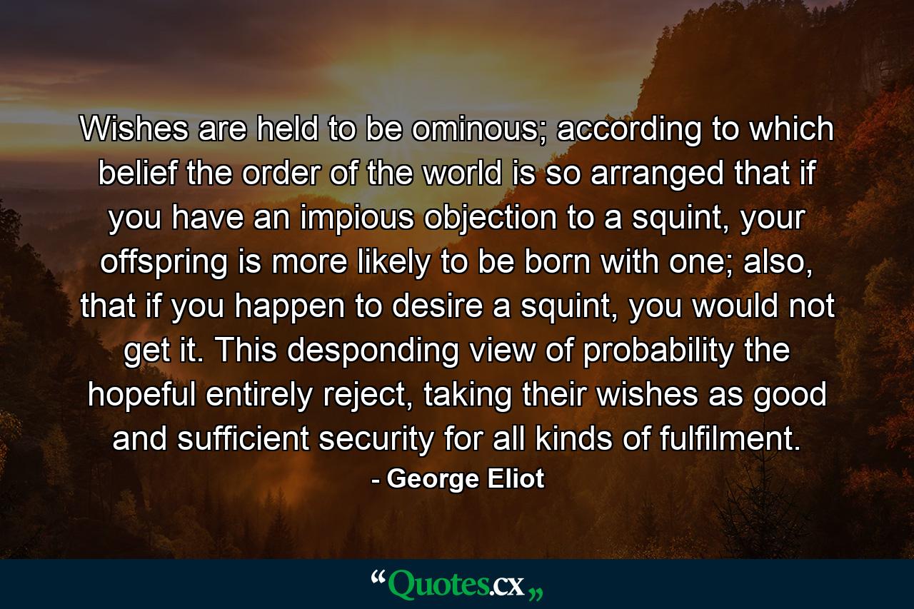 Wishes are held to be ominous; according to which belief the order of the world is so arranged that if you have an impious objection to a squint, your offspring is more likely to be born with one; also, that if you happen to desire a squint, you would not get it. This desponding view of probability the hopeful entirely reject, taking their wishes as good and sufficient security for all kinds of fulfilment. - Quote by George Eliot