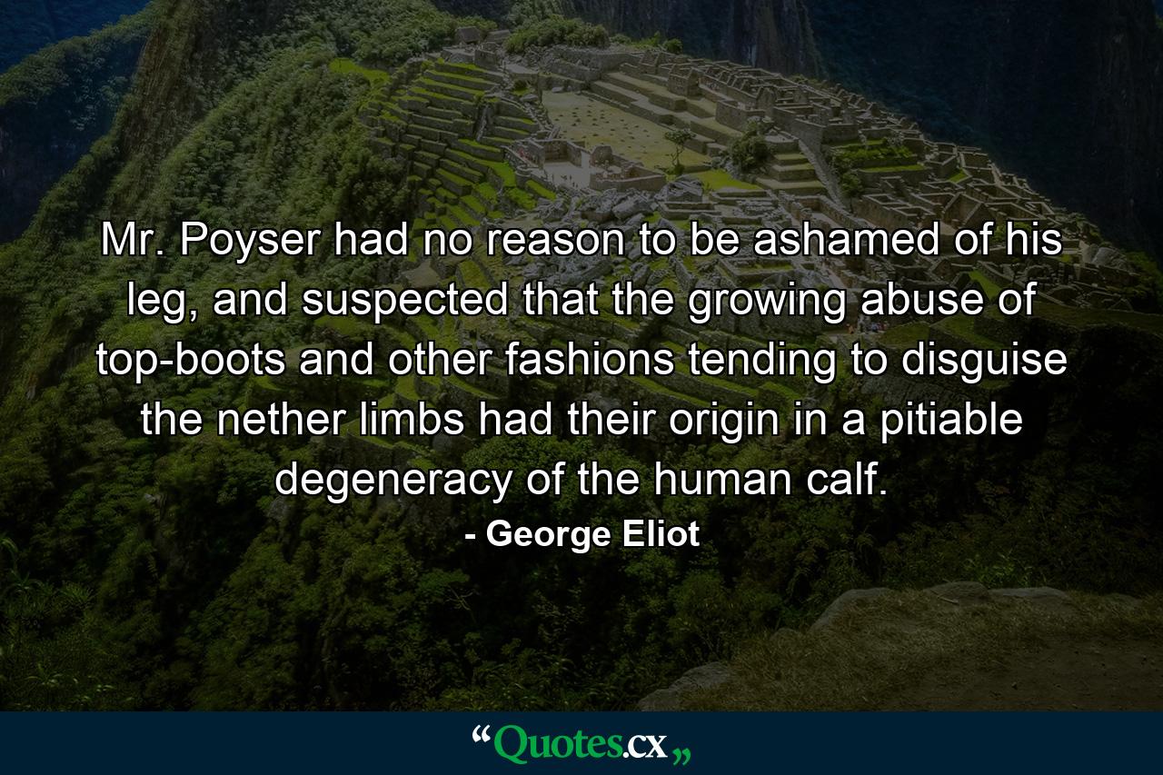 Mr. Poyser had no reason to be ashamed of his leg, and suspected that the growing abuse of top-boots and other fashions tending to disguise the nether limbs had their origin in a pitiable degeneracy of the human calf. - Quote by George Eliot