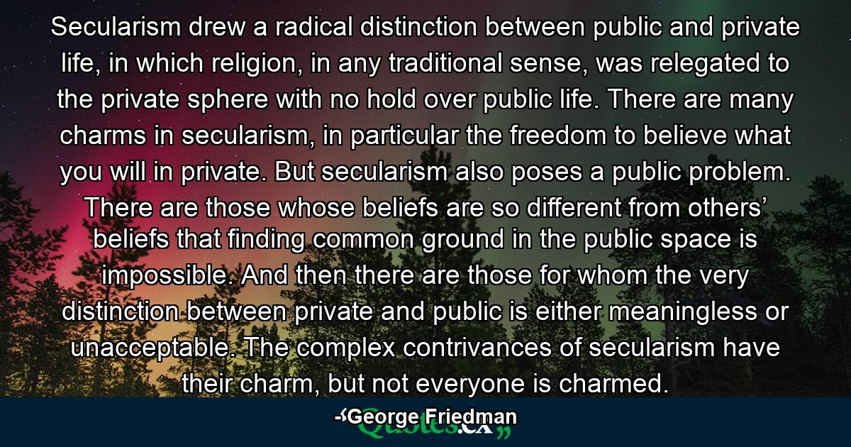 Secularism drew a radical distinction between public and private life, in which religion, in any traditional sense, was relegated to the private sphere with no hold over public life. There are many charms in secularism, in particular the freedom to believe what you will in private. But secularism also poses a public problem. There are those whose beliefs are so different from others’ beliefs that finding common ground in the public space is impossible. And then there are those for whom the very distinction between private and public is either meaningless or unacceptable. The complex contrivances of secularism have their charm, but not everyone is charmed. - Quote by George Friedman