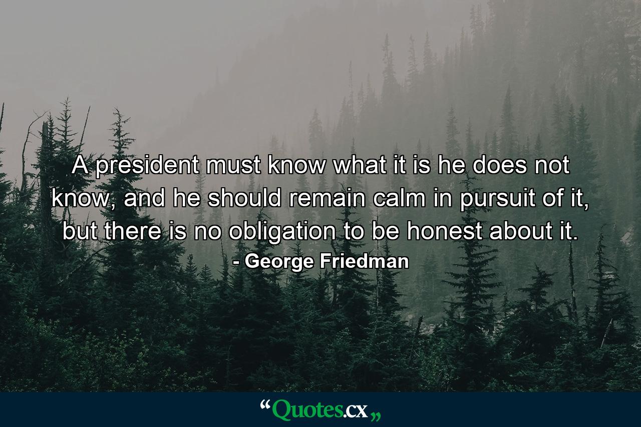 A president must know what it is he does not know, and he should remain calm in pursuit of it, but there is no obligation to be honest about it. - Quote by George Friedman