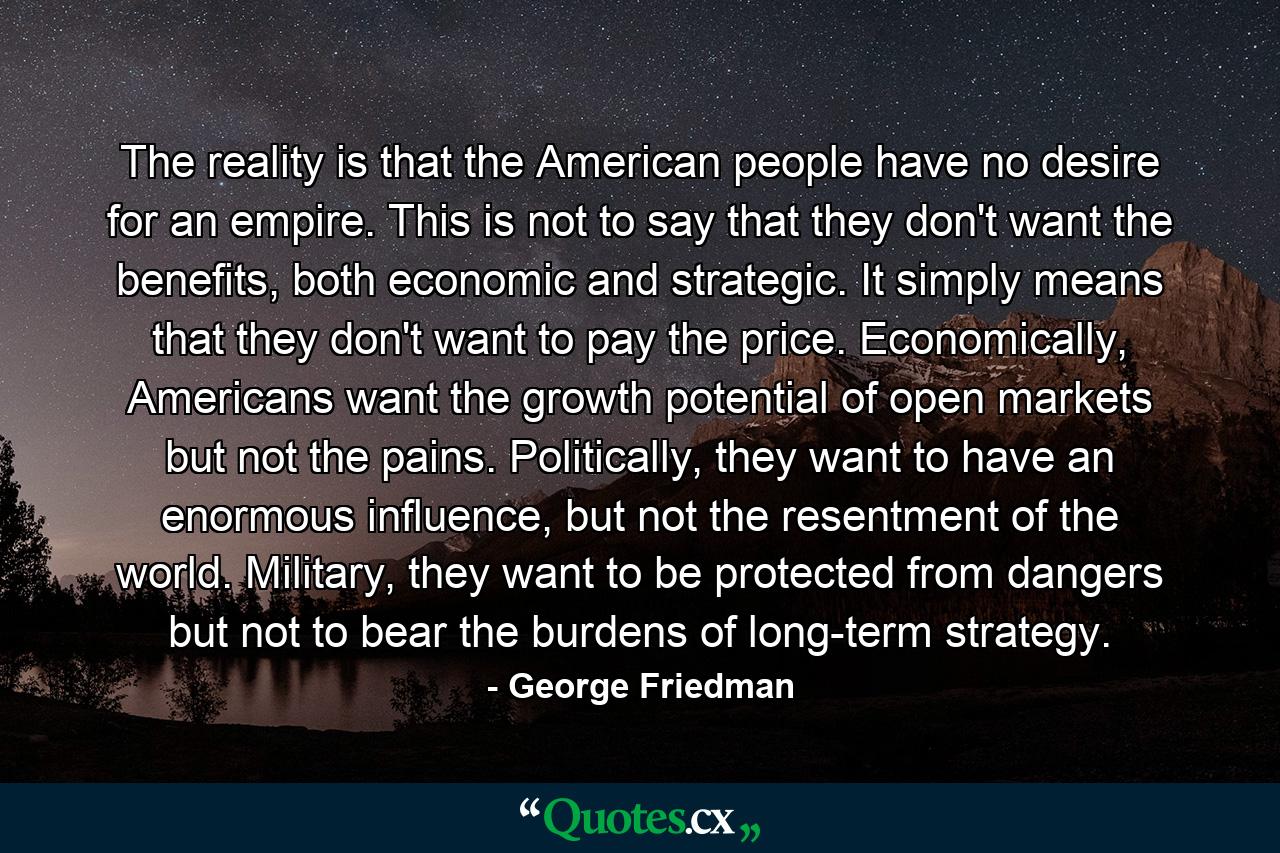 The reality is that the American people have no desire for an empire. This is not to say that they don't want the benefits, both economic and strategic. It simply means that they don't want to pay the price. Economically, Americans want the growth potential of open markets but not the pains. Politically, they want to have an enormous influence, but not the resentment of the world. Military, they want to be protected from dangers but not to bear the burdens of long-term strategy. - Quote by George Friedman