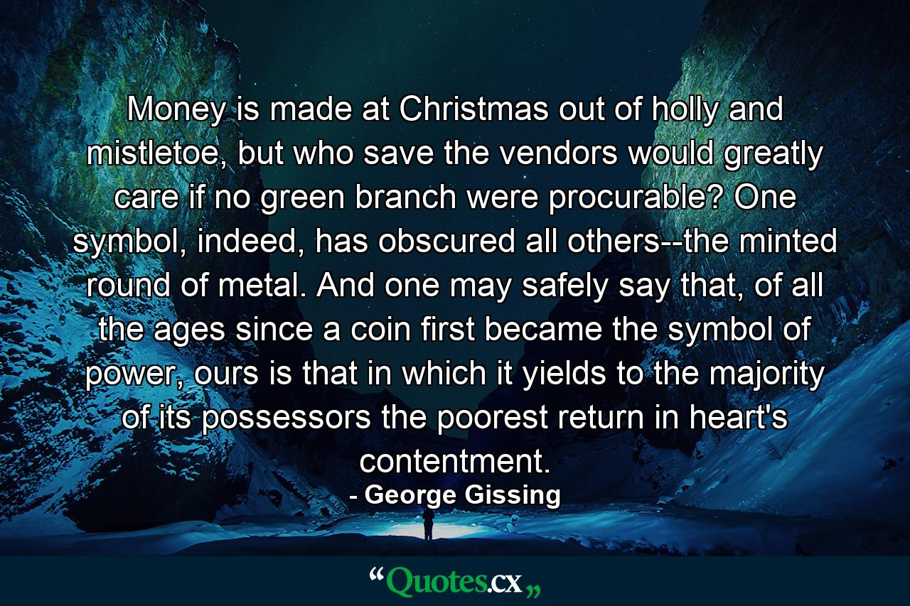 Money is made at Christmas out of holly and mistletoe, but who save the vendors would greatly care if no green branch were procurable? One symbol, indeed, has obscured all others--the minted round of metal. And one may safely say that, of all the ages since a coin first became the symbol of power, ours is that in which it yields to the majority of its possessors the poorest return in heart's contentment. - Quote by George Gissing