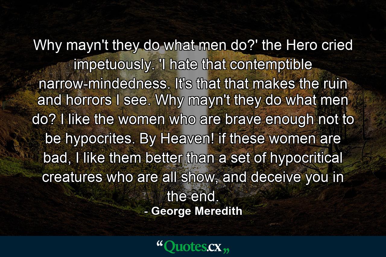 Why mayn't they do what men do?' the Hero cried impetuously. 'I hate that contemptible narrow-mindedness. It's that that makes the ruin and horrors I see. Why mayn't they do what men do? I like the women who are brave enough not to be hypocrites. By Heaven! if these women are bad, I like them better than a set of hypocritical creatures who are all show, and deceive you in the end. - Quote by George Meredith