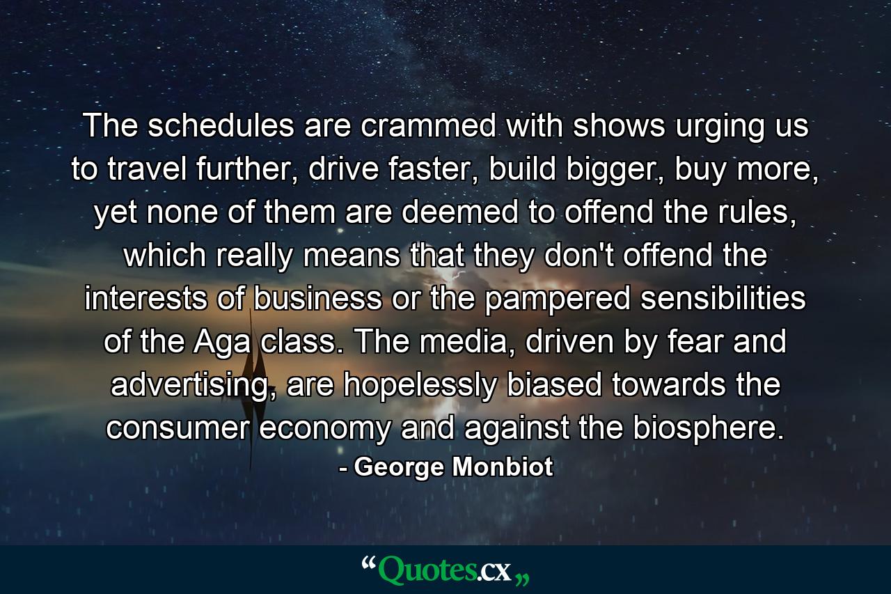 The schedules are crammed with shows urging us to travel further, drive faster, build bigger, buy more, yet none of them are deemed to offend the rules, which really means that they don't offend the interests of business or the pampered sensibilities of the Aga class. The media, driven by fear and advertising, are hopelessly biased towards the consumer economy and against the biosphere. - Quote by George Monbiot