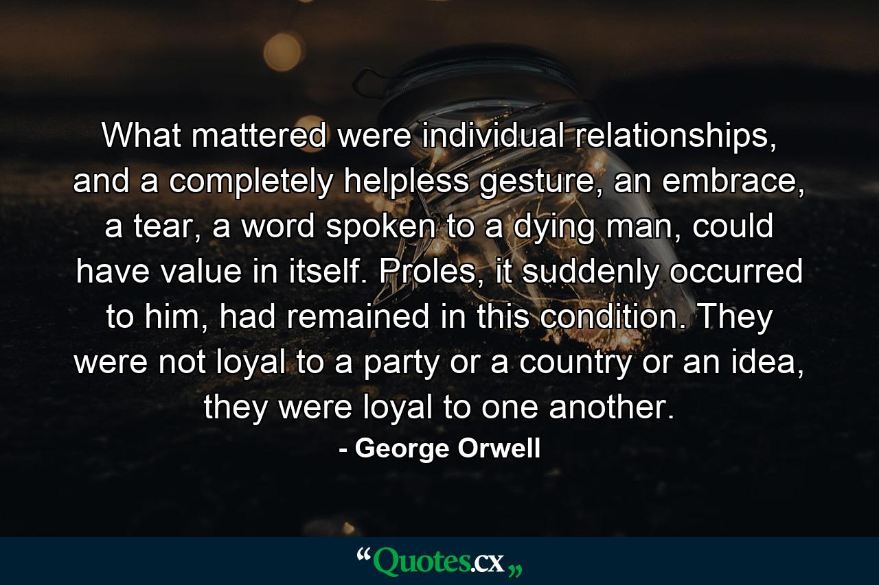 What mattered were individual relationships, and a completely helpless gesture, an embrace, a tear, a word spoken to a dying man, could have value in itself. Proles, it suddenly occurred to him, had remained in this condition. They were not loyal to a party or a country or an idea, they were loyal to one another. - Quote by George Orwell