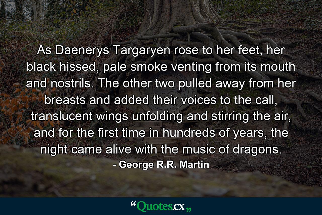 As Daenerys Targaryen rose to her feet, her black hissed, pale smoke venting from its mouth and nostrils. The other two pulled away from her breasts and added their voices to the call, translucent wings unfolding and stirring the air, and for the first time in hundreds of years, the night came alive with the music of dragons. - Quote by George R.R. Martin