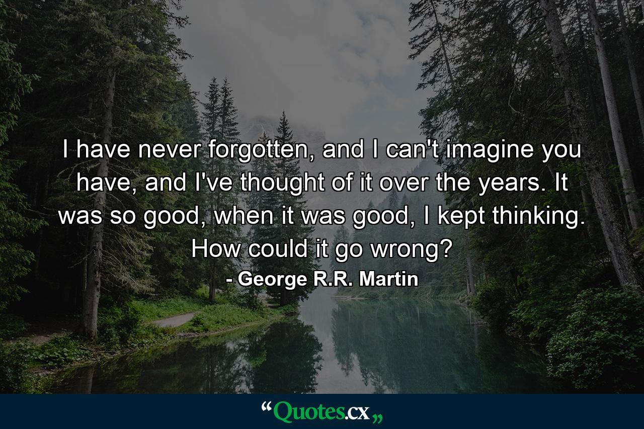 I have never forgotten, and I can't imagine you have, and I've thought of it over the years. It was so good, when it was good, I kept thinking. How could it go wrong? - Quote by George R.R. Martin