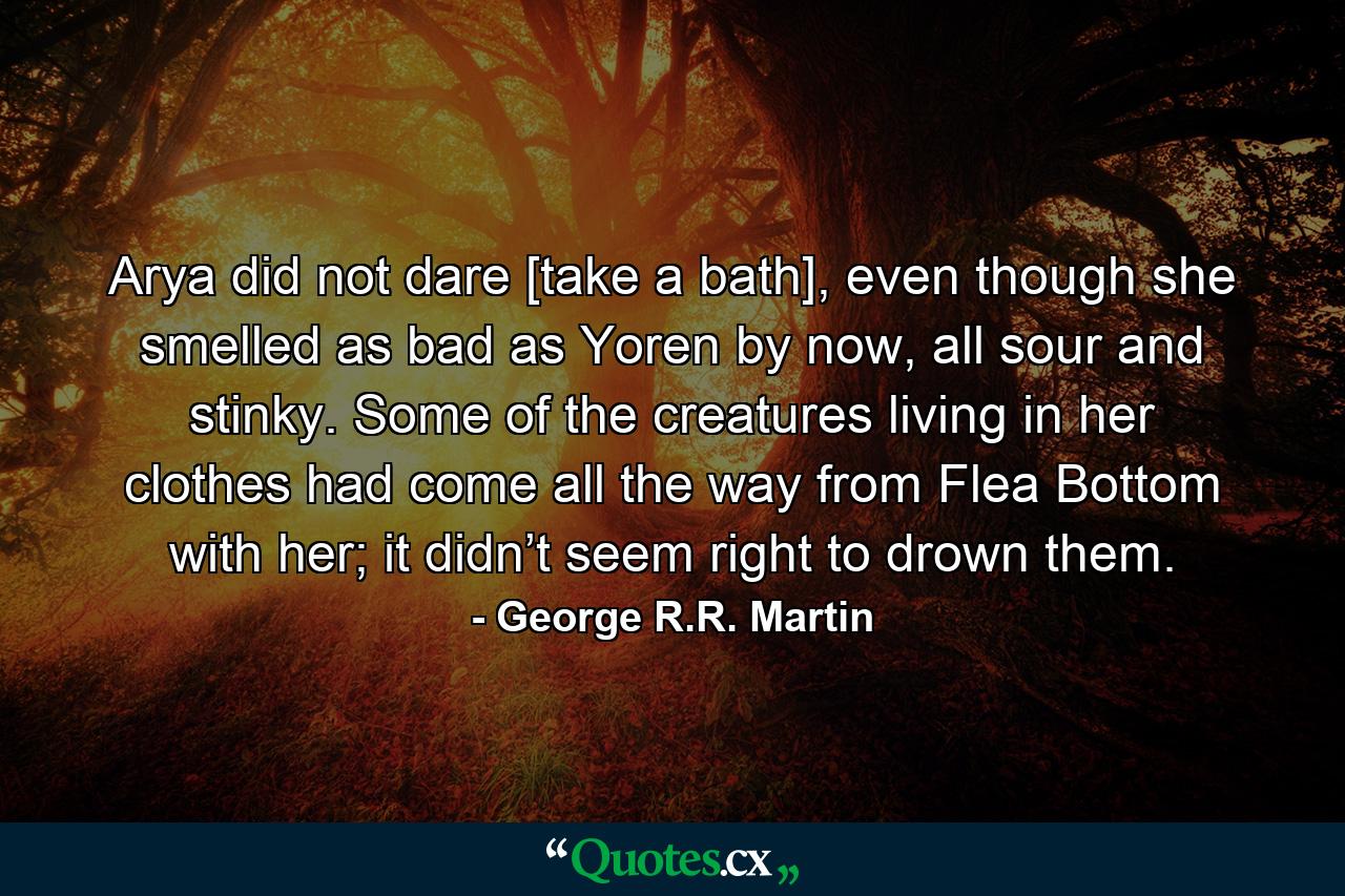 Arya did not dare [take a bath], even though she smelled as bad as Yoren by now, all sour and stinky. Some of the creatures living in her clothes had come all the way from Flea Bottom with her; it didn’t seem right to drown them. - Quote by George R.R. Martin