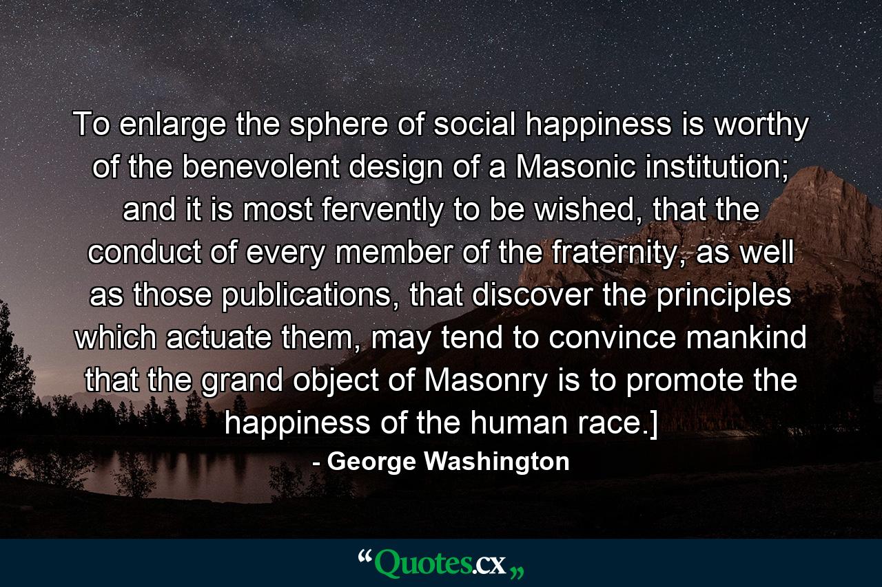 To enlarge the sphere of social happiness is worthy of the benevolent design of a Masonic institution; and it is most fervently to be wished, that the conduct of every member of the fraternity, as well as those publications, that discover the principles which actuate them, may tend to convince mankind that the grand object of Masonry is to promote the happiness of the human race.] - Quote by George Washington