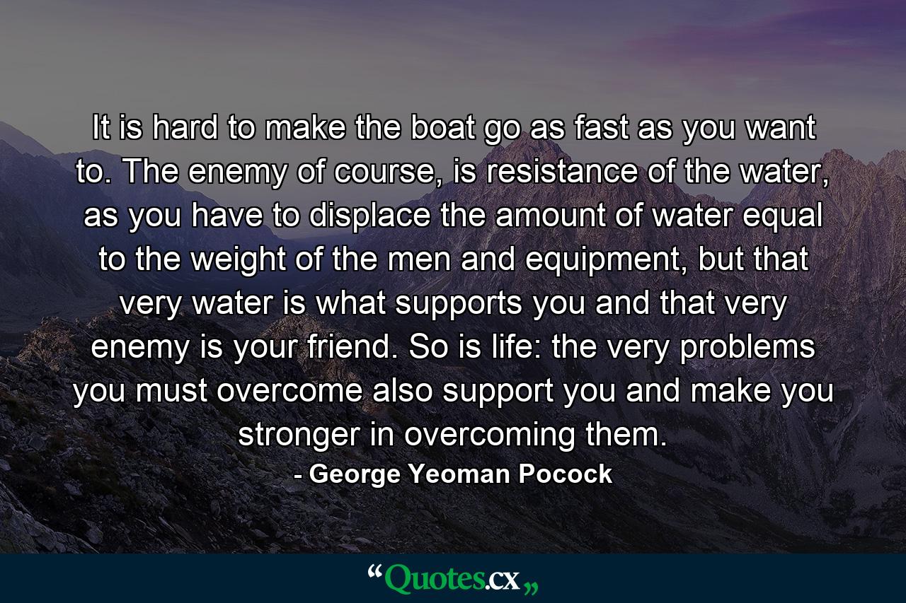 It is hard to make the boat go as fast as you want to. The enemy of course, is resistance of the water, as you have to displace the amount of water equal to the weight of the men and equipment, but that very water is what supports you and that very enemy is your friend. So is life: the very problems you must overcome also support you and make you stronger in overcoming them. - Quote by George Yeoman Pocock